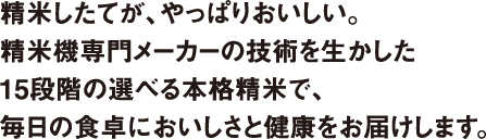 精米したてが、やっぱりおいしい。 精米機専門メーカーの技術を生かした 15段階の選べる本格精米で、 毎日の食卓においしさと健康をお届けします。